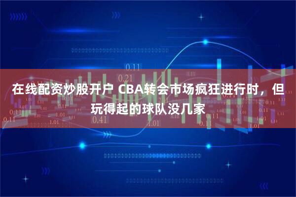 在線配資炒股開戶 CBA轉會市場瘋狂進行時，但玩得起的球隊沒幾家