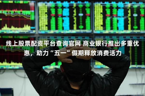 線上股票配資平臺查詢官網 商業銀行推出多重優惠，助力“五一”假期釋放消費活力