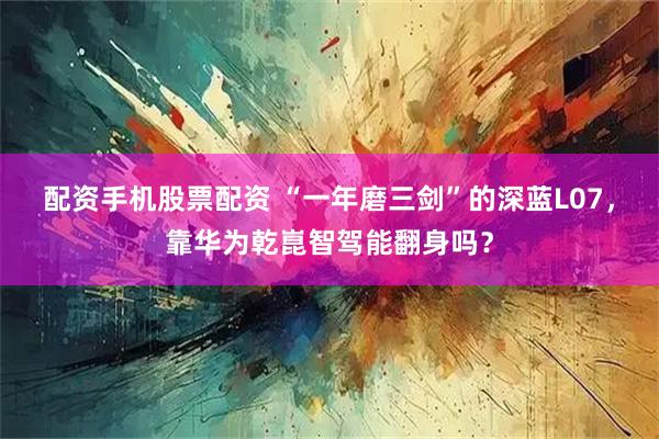 配資手機股票配資 “一年磨三劍”的深藍L07，靠華為乾崑智駕能翻身嗎？