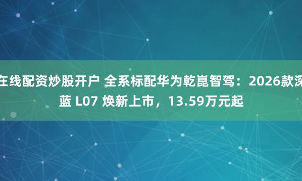 在線配資炒股開戶 全系標配華為乾崑智駕：2026款深藍 L07 煥新上市，13.59萬元起